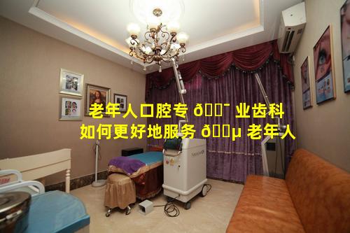 老年人口腔专 🐯 业齿科如何更好地服务 🐵 老年人